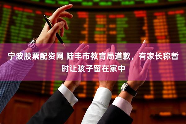 宁波股票配资网 陆丰市教育局道歉，有家长称暂时让孩子留在家中