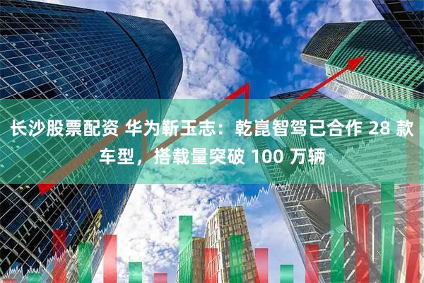 长沙股票配资 华为靳玉志：乾崑智驾已合作 28 款车型，搭载量突破 100 万辆