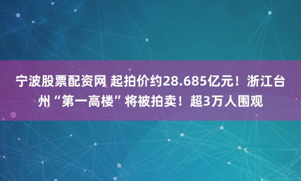 宁波股票配资网 起拍价约28.685亿元!浙江台州“第一高楼”将被拍卖!超3万人围观