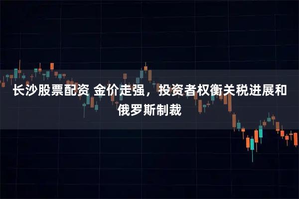 长沙股票配资 金价走强,投资者权衡关税进展和俄罗斯制裁