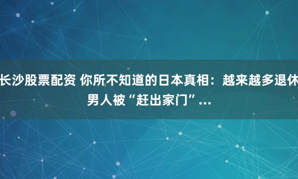 长沙股票配资 你所不知道的日本真相：越来越多退休男人被“赶出家门”...