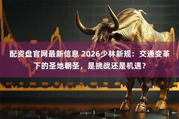 配资盘官网最新信息 2026少林新规：交通变革下的圣地朝圣，是挑战还是机遇？