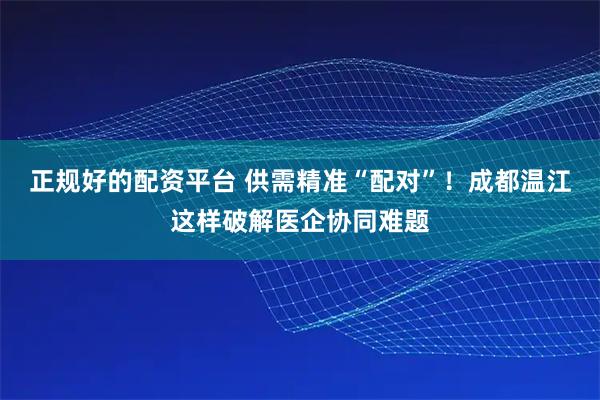 正规好的配资平台 供需精准“配对”！成都温江这样破解医企协同难题