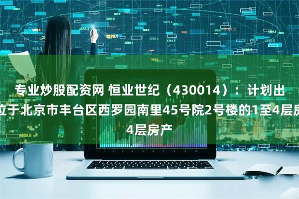 专业炒股配资网 恒业世纪（430014）：计划出售位于北京市丰台区西罗园南里45号院2号楼的1至4层房产