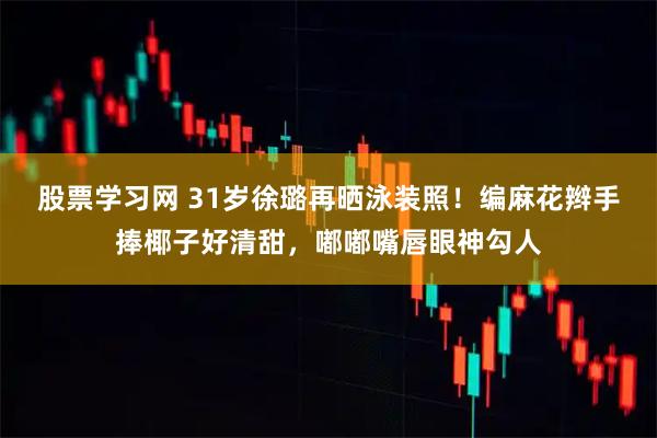 股票学习网 31岁徐璐再晒泳装照！编麻花辫手捧椰子好清甜，嘟嘟嘴唇眼神勾人