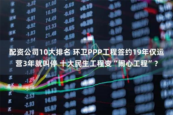 配资公司10大排名 环卫PPP工程签约19年仅运营3年就叫停 十大民生工程变“闹心工程”？