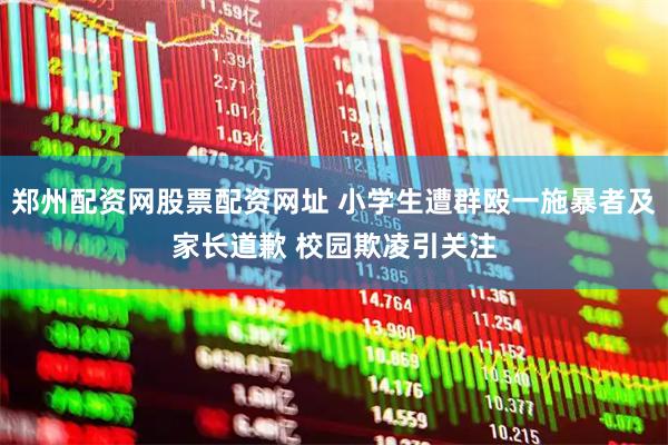 郑州配资网股票配资网址 小学生遭群殴一施暴者及家长道歉 校园欺凌引关注