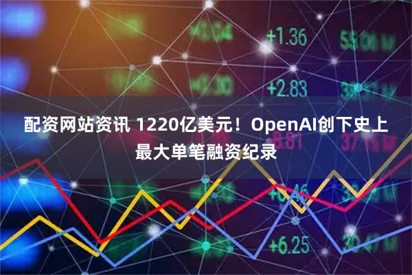 配资网站资讯 1220亿美元！OpenAI创下史上最大单笔融资纪录