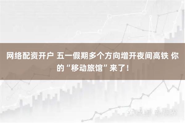 网络配资开户 五一假期多个方向增开夜间高铁 你的“移动旅馆”来了！