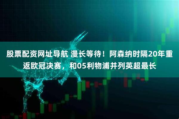 股票配资网址导航 漫长等待！阿森纳时隔20年重返欧冠决赛，和05利物浦并列英超最长