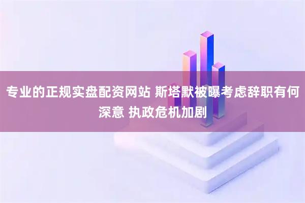 专业的正规实盘配资网站 斯塔默被曝考虑辞职有何深意 执政危机加剧
