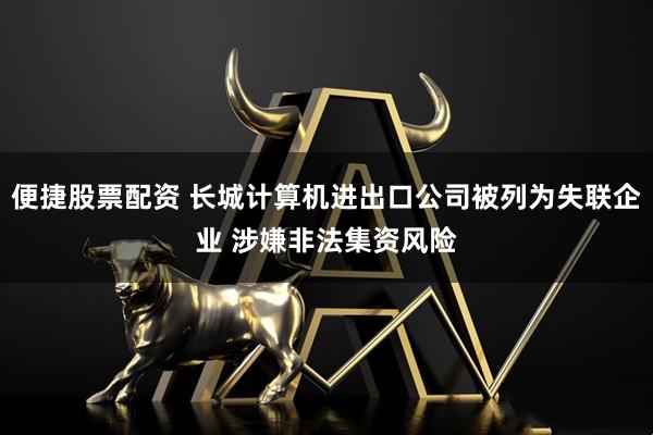 便捷股票配资 长城计算机进出口公司被列为失联企业 涉嫌非法集资风险