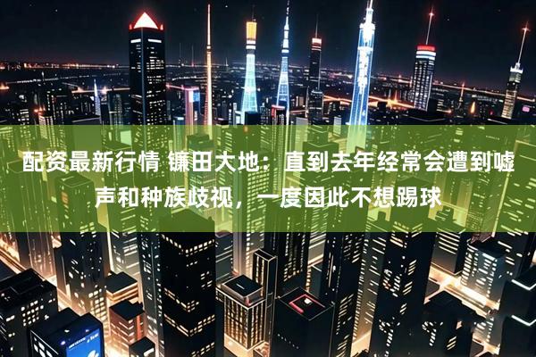 配资最新行情 镰田大地：直到去年经常会遭到嘘声和种族歧视，一度因此不想踢球
