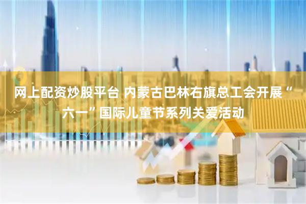 网上配资炒股平台 内蒙古巴林右旗总工会开展“六一”国际儿童节系列关爱活动