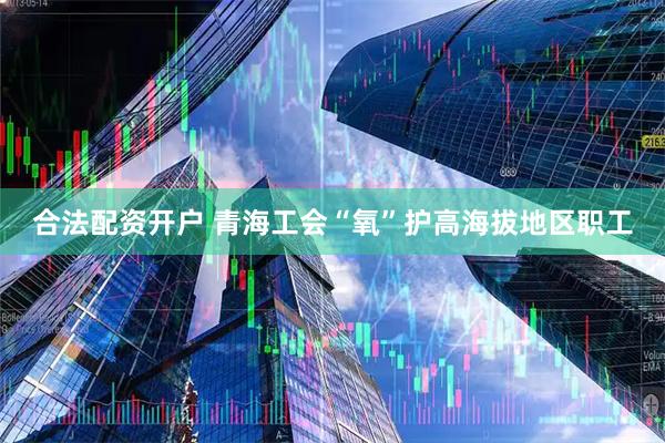 合法配资开户 青海工会“氧”护高海拔地区职工