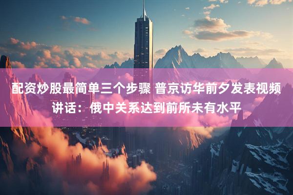 配资炒股最简单三个步骤 普京访华前夕发表视频讲话：俄中关系达到前所未有水平