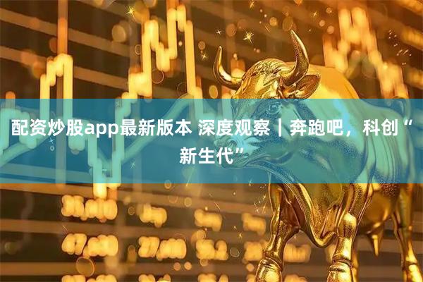 配资炒股app最新版本 深度观察｜奔跑吧，科创“新生代”