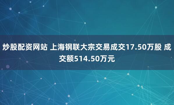 炒股配资网站 上海钢联大宗交易成交17.50万股 成交额514.50万元