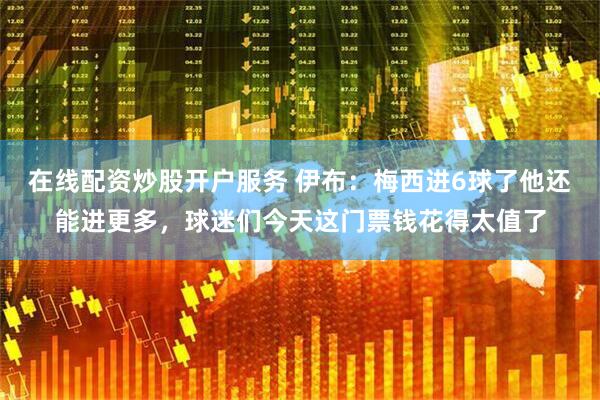 在线配资炒股开户服务 伊布：梅西进6球了他还能进更多，球迷们今天这门票钱花得太值了