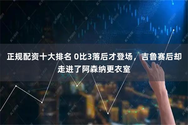 正规配资十大排名 0比3落后才登场，吉鲁赛后却走进了阿森纳更衣室